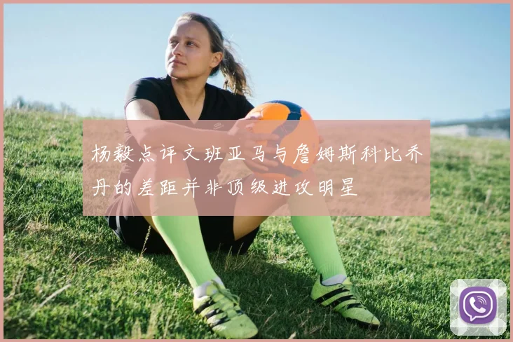 杨毅点评文班亚马与詹姆斯科比乔丹的差距并非顶级进攻明星