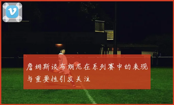 詹姆斯谈布朗尼在系列赛中的表现与重要性引发关注