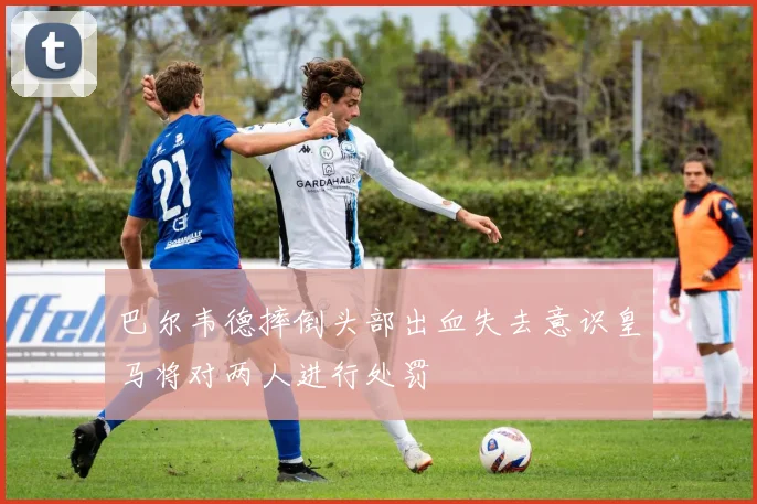 巴尔韦德摔倒头部出血失去意识皇马将对两人进行处罚