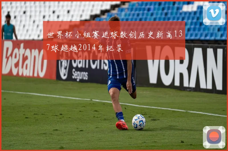 世界杯小组赛进球数创历史新高137球超越2014年纪录