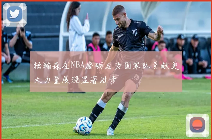 杨瀚森在NBA磨砺后为国家队贡献更大力量展现显著进步