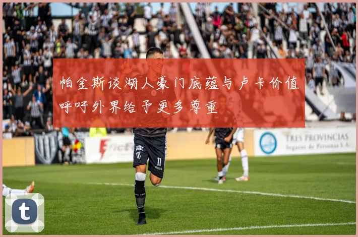 帕金斯谈湖人豪门底蕴与卢卡价值呼吁外界给予更多尊重