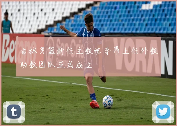 吉林男篮新任主教练李昂上任外教助教团队正式成立