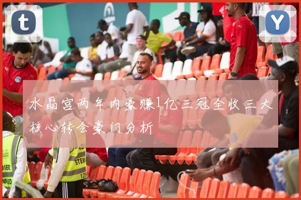 水晶宫两年内豪赚1亿三冠全收三大核心转会豪门分析