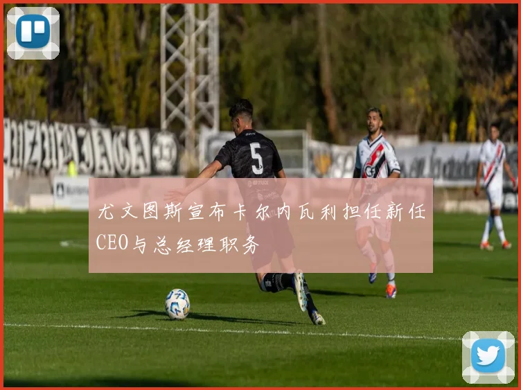 尤文图斯宣布卡尔内瓦利担任新任CEO与总经理职务