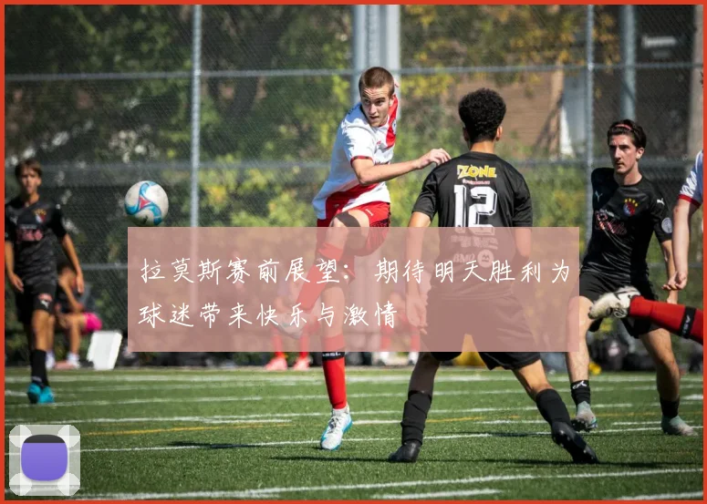 拉莫斯赛前展望：期待明天胜利为球迷带来快乐与激情