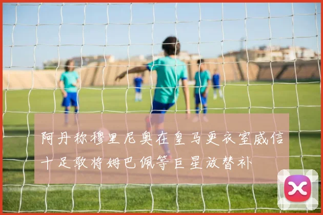 阿丹称穆里尼奥在皇马更衣室威信十足敢将姆巴佩等巨星放替补