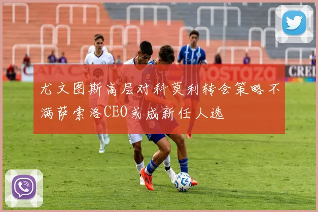 尤文图斯高层对科莫利转会策略不满萨索洛CEO或成新任人选