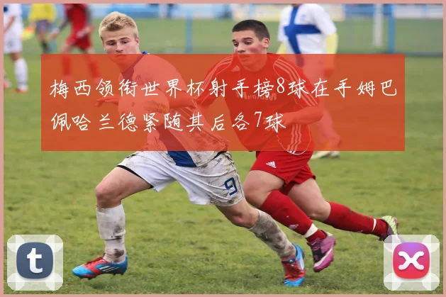 梅西领衔世界杯射手榜8球在手姆巴佩哈兰德紧随其后各7球