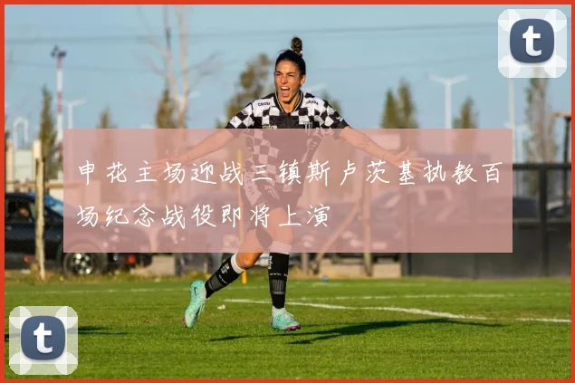 申花主场迎战三镇斯卢茨基执教百场纪念战役即将上演