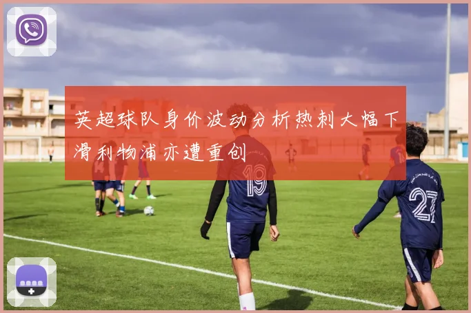英超球队身价波动分析热刺大幅下滑利物浦亦遭重创